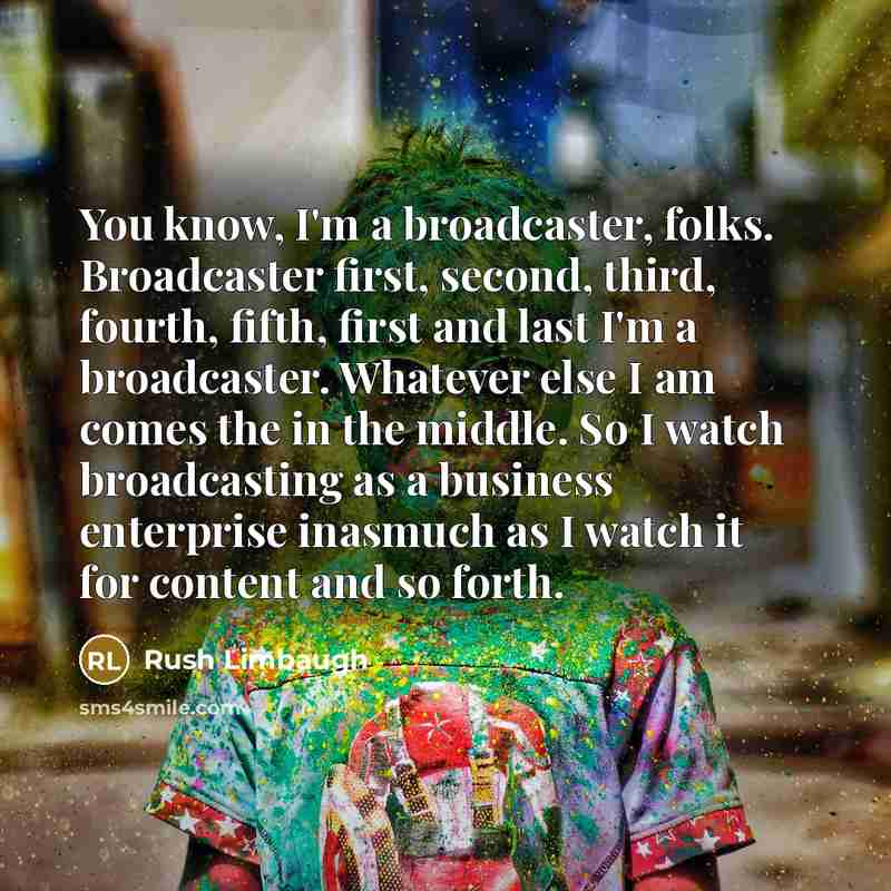 “You know, I'm a broadcaster, folks. Broadcaster first, second, third, fourth, fifth, first and last I'm a broadcaster. Whatever else I am comes the in the middle. So I watch broadcasting as a business enterprise inasmuch as I watch it for content and so forth.” quote by Rush Limbaugh