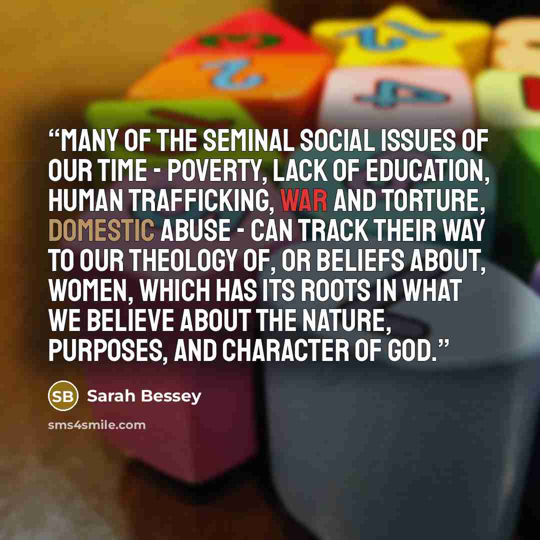 “Many of the seminal social issues of our time - poverty, lack of education, human trafficking, war and torture, domestic abuse - can track their way to our theology of, or beliefs about, women, which has its roots in what we believe about the nature, purposes, and character of God.” quote by Sarah Bessey