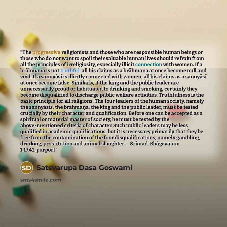 “The progressive religionists and those who are responsible human beings or those who do not want to spoil their valuable human lives should refrain from all the principles of irreligiosity, especially illicit connection with women. If a brāhmaṇa is not truthful, all his claims as a brāhmaṇa at…” quote by Satsvarupa Dasa Goswami
