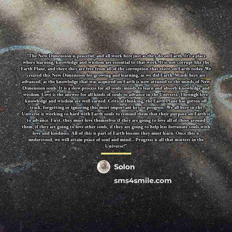 “The New Dimension is peaceful, and all work here just as they do on Earth. It’s a place where learning, knowledge and wisdom are essential to that work. It is not corrupt like the Earth Plane, and there they are free from all of the corruption that exists on Earth today. We created this New…” quote by Solon
