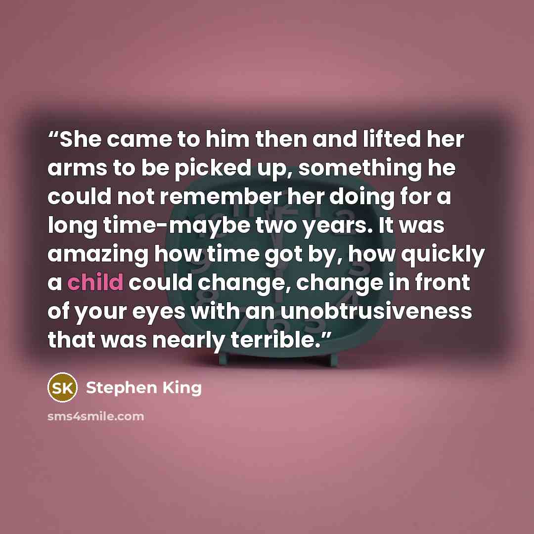 “She came to him then and lifted her arms to be picked up, something he could not remember her doing for a long time-maybe two years. It was amazing how time got by, how quickly a child could change, change in front of your eyes with an unobtrusiveness that was nearly terrible.” quote by Stephen King