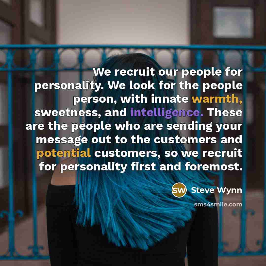 “We recruit our people for personality. We look for the people person, with innate warmth, sweetness, and intelligence. These are the people who are sending your message out to the customers and potential customers, so we recruit for personality first and foremost.” quote by Steve Wynn