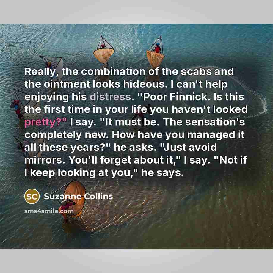 “Really, the combination of the scabs and the ointment looks hideous. I can't help enjoying his distress. "Poor Finnick. Is this the first time in your life you haven't looked pretty?" I say. "It must be. The sensation's completely new. How have you managed it all these years?" he asks. "Just avoid…” quote by Suzanne Collins