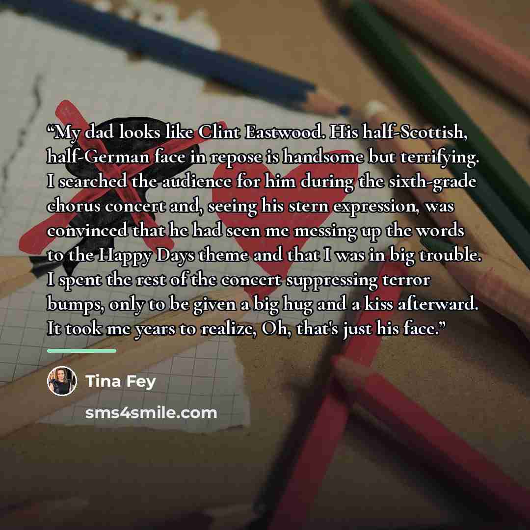 “My dad looks like Clint Eastwood. His half-Scottish, half-German face in repose is handsome but terrifying. I searched the audience for him during the sixth-grade chorus concert and, seeing his stern expression, was convinced that he had seen me messing up the words to the Happy Days theme and…” quote by Tina Fey