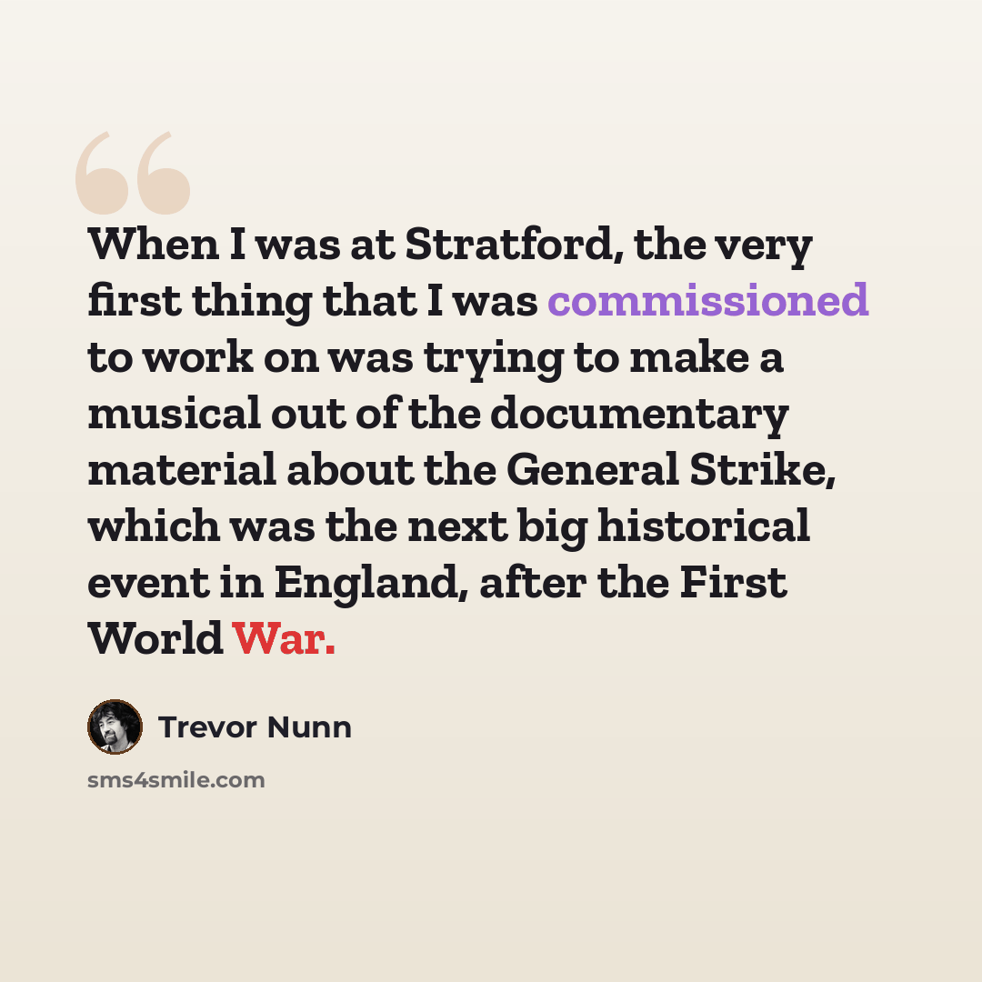 “When I was at Stratford, the very first thing that I was commissioned to work on was trying to make a musical out of the documentary material about the General Strike, which was the next big historical event in England, after the First World War.” quote by Trevor Nunn