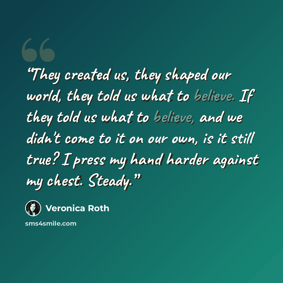 “They created us, they shaped our world, they told us what to believe. If they told us what to believe, and we didn't come to it on our own, is it still true? I press my hand harder against my chest. Steady.” quote by Veronica Roth