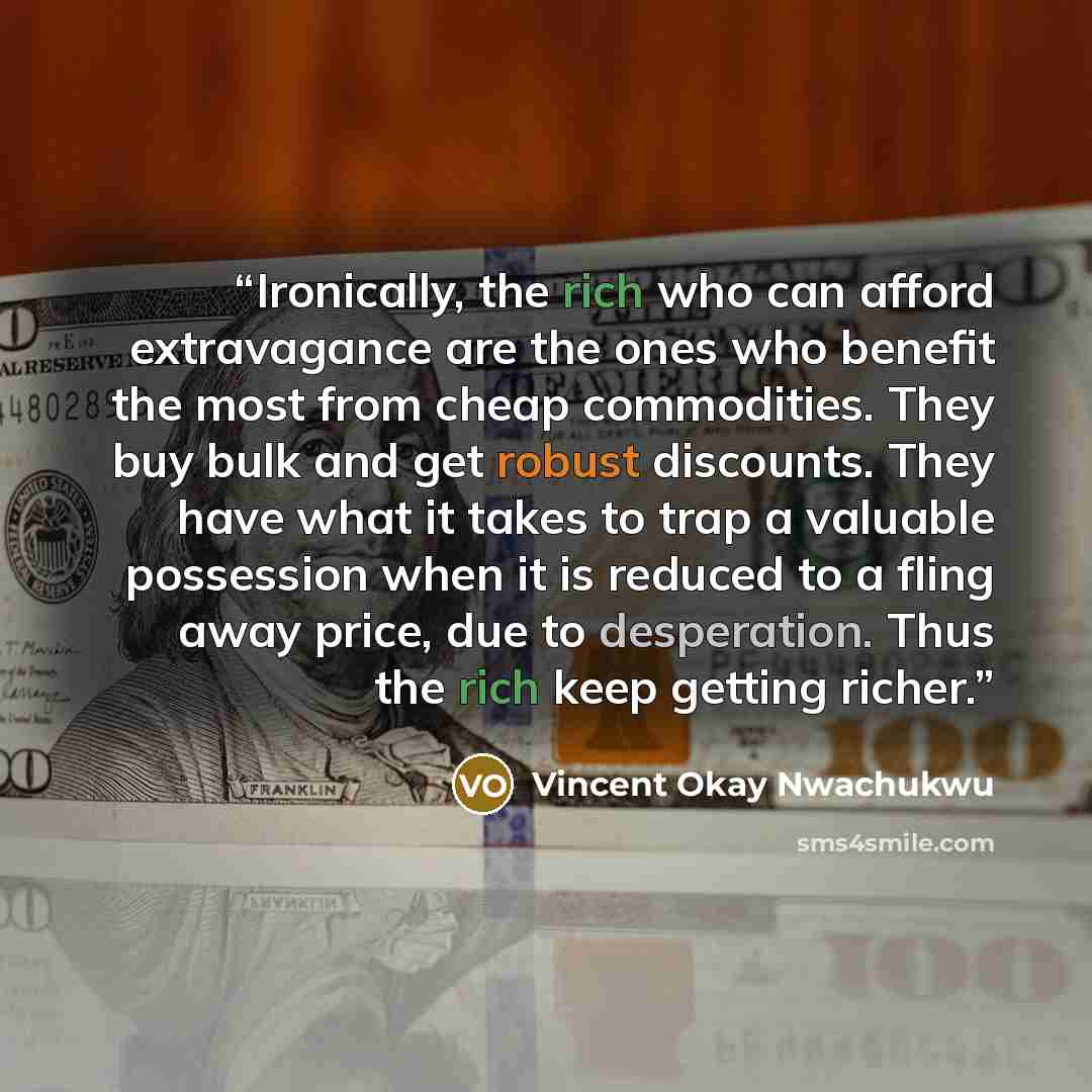 “Ironically, the rich who can afford extravagance are the ones who benefit the most from cheap commodities. They buy bulk and get robust discounts. They have what it takes to trap a valuable possession when it is reduced to a fling away price, due to desperation. Thus the rich keep getting richer.” quote by Vincent Okay Nwachukwu