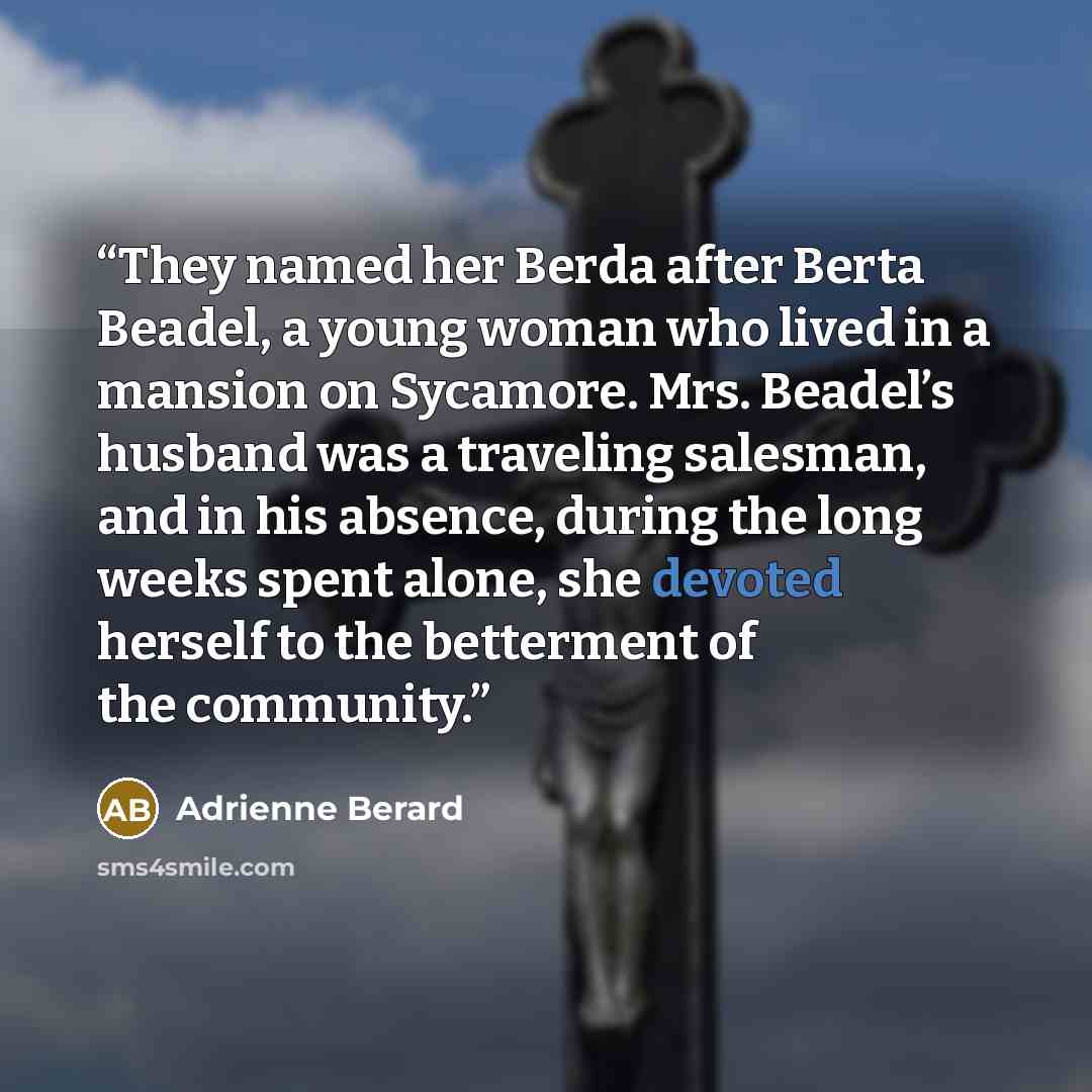 “They named her Berda after Berta Beadel, a young woman who lived in a mansion on Sycamore. Mrs. Beadel’s husband was a traveling salesman, and in his absence, during the long weeks spent alone, she devoted herself to the betterment of the community.” quote by Adrienne Berard