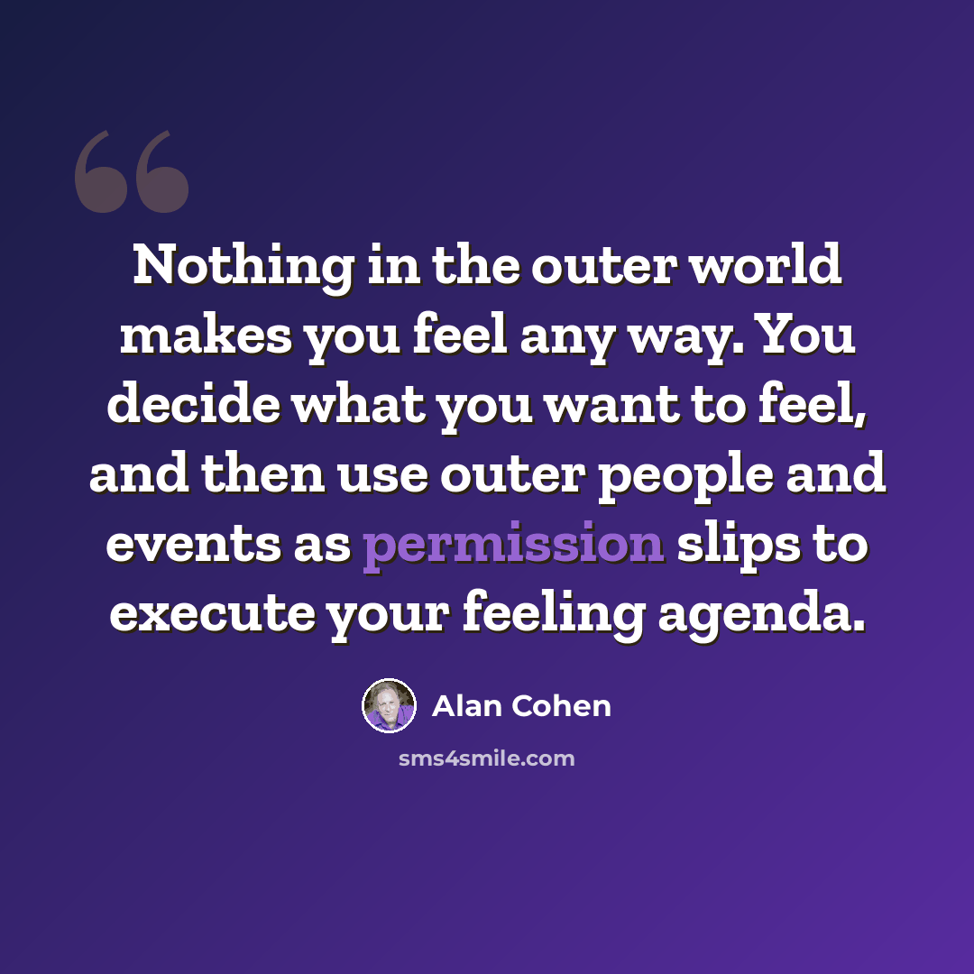 “Nothing in the outer world makes you feel any way. You decide what you want to feel, and then use outer people and events as permission slips to execute your feeling agenda.” quote by Alan Cohen