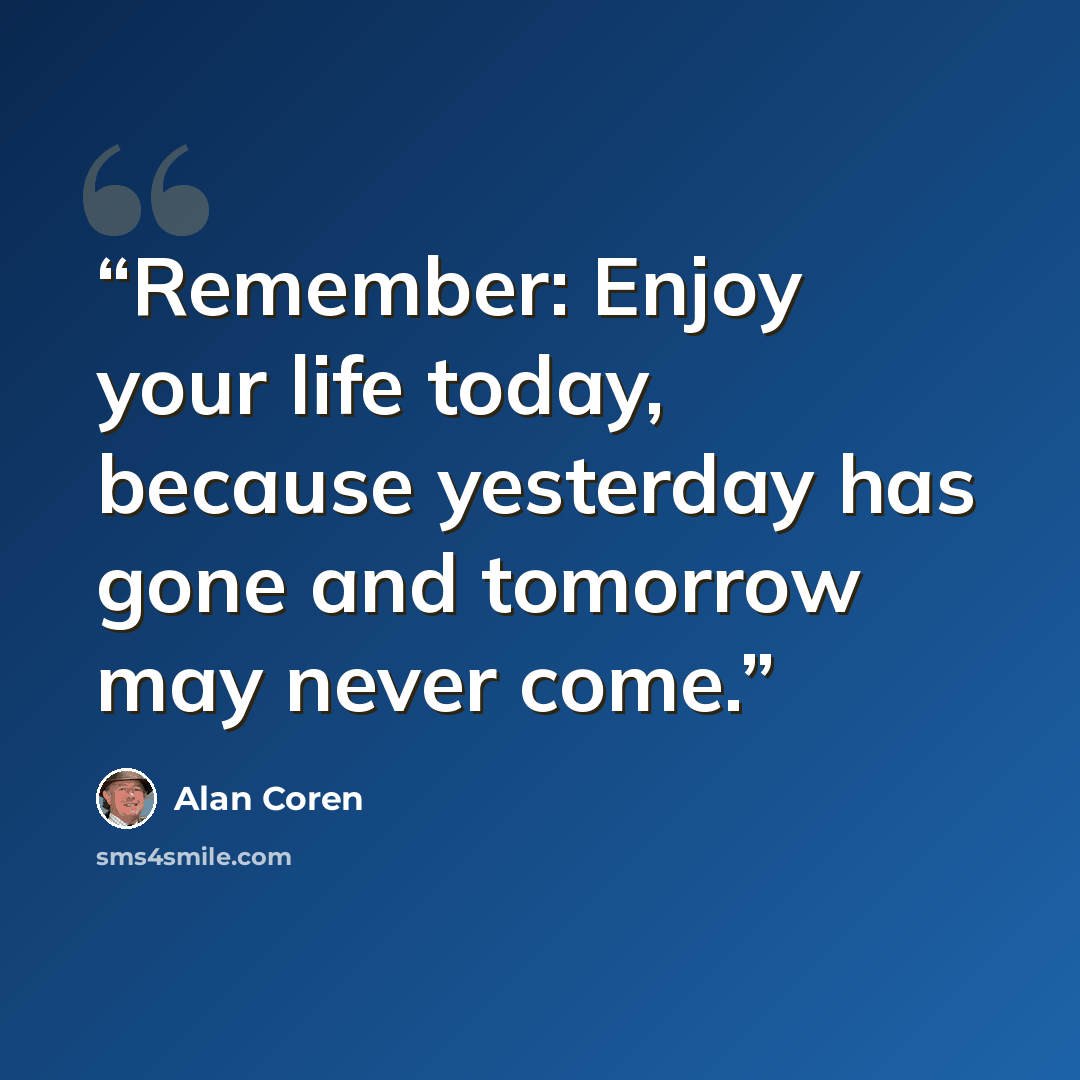 “Remember: Enjoy your life today, because yesterday has gone and tomorrow may never come.” quote by Alan Coren