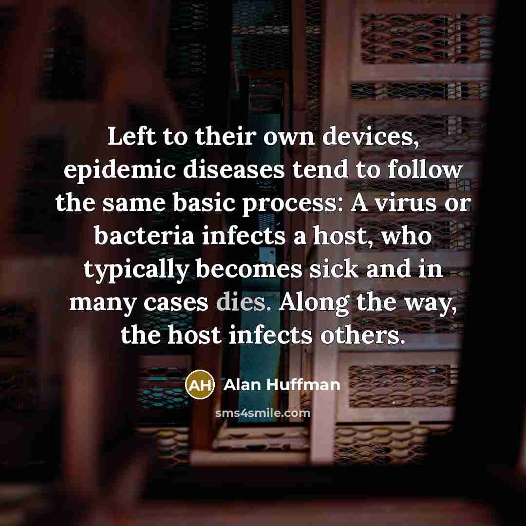 “Left to their own devices, epidemic diseases tend to follow the same basic process: A virus or bacteria infects a host, who typically becomes sick and in many cases dies. Along the way, the host infects others.” quote by Alan Huffman