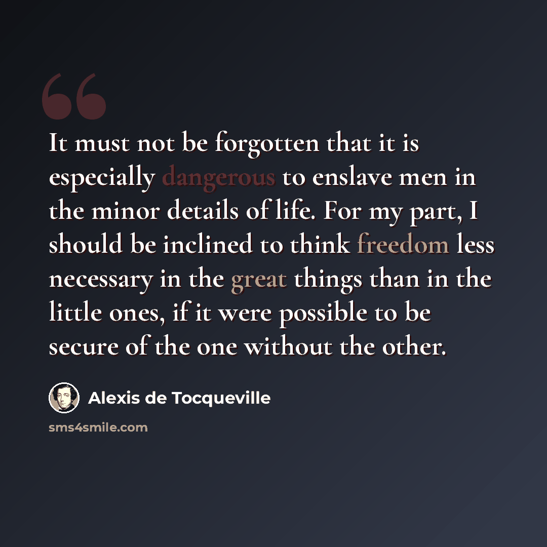 “It must not be forgotten that it is especially dangerous to enslave men in the minor details of life. For my part, I should be inclined to think freedom less necessary in the great things than in the little ones, if it were possible to be secure of the one without the other.” quote by Alexis de Tocqueville