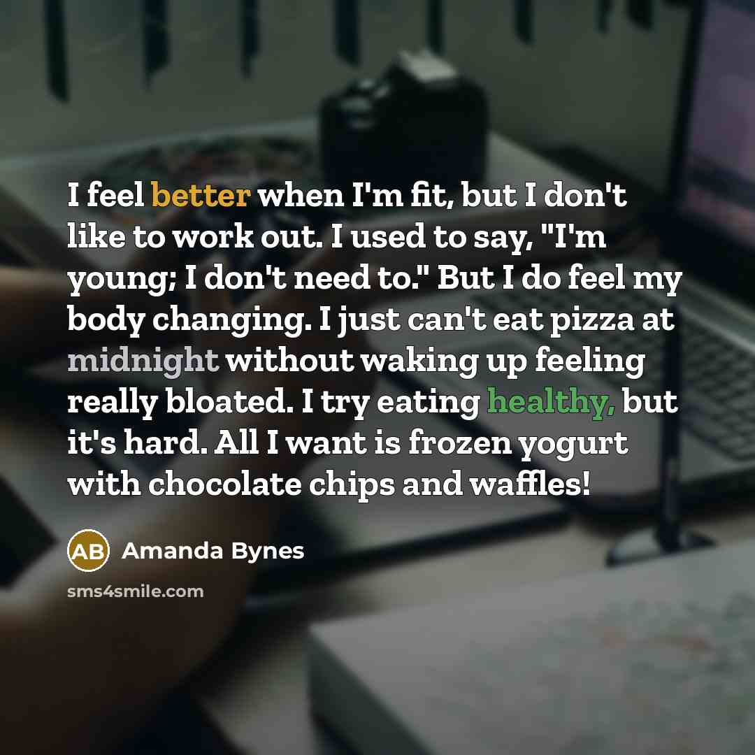 “I feel better when I'm fit, but I don't like to work out. I used to say, "I'm young; I don't need to." But I do feel my body changing. I just can't eat pizza at midnight without waking up feeling really bloated. I try eating healthy, but it's hard. All I want is frozen yogurt with chocolate chips…” quote by Amanda Bynes