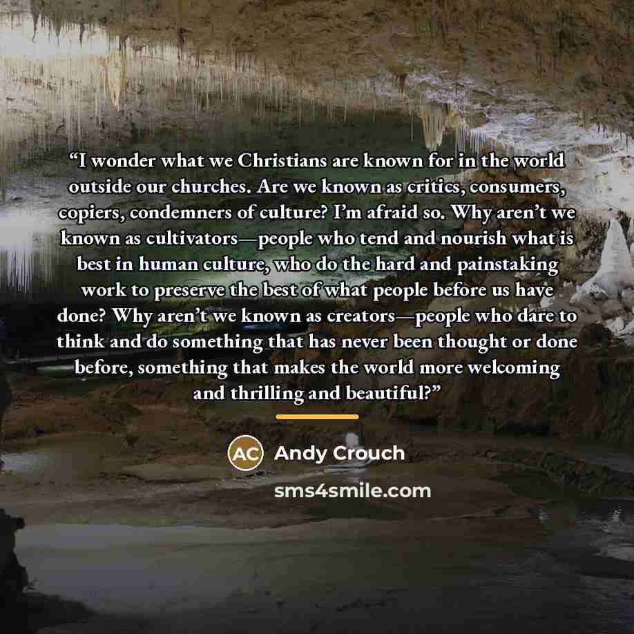 “I wonder what we Christians are known for in the world outside our churches. Are we known as critics, consumers, copiers, condemners of culture? I’m afraid so. Why aren’t we known as cultivators—people who tend and nourish what is best in human culture, who do the hard and painstaking work to…” quote by Andy Crouch