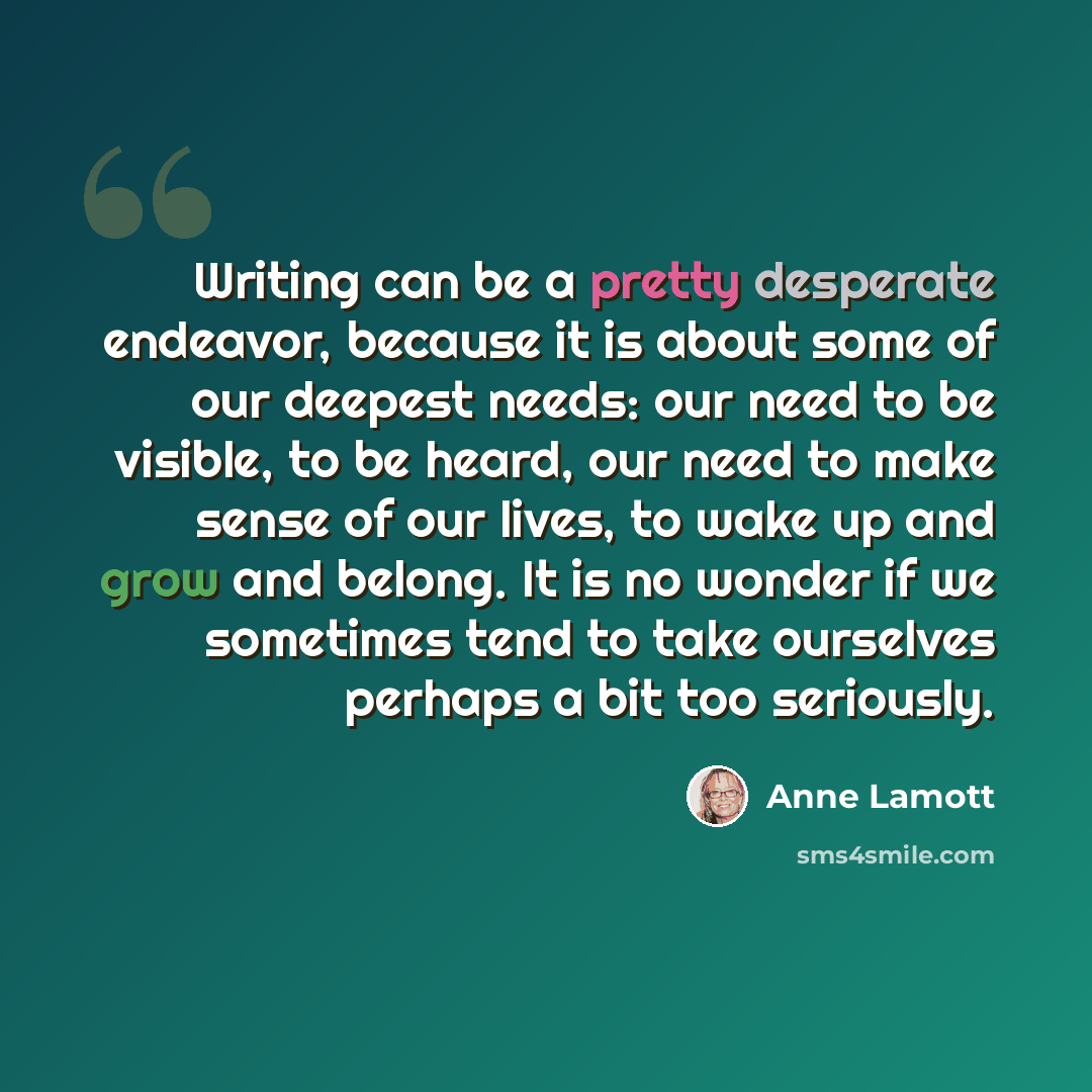 “Writing can be a pretty desperate endeavor, because it is about some of our deepest needs: our need to be visible, to be heard, our need to make sense of our lives, to wake up and grow and belong. It is no wonder if we sometimes tend to take ourselves perhaps a bit too seriously.” quote by Anne Lamott