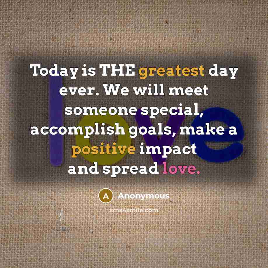 “Today is THE greatest day ever. We will meet someone special, accomplish goals, make a positive impact and spread love.” quote by Anonymous