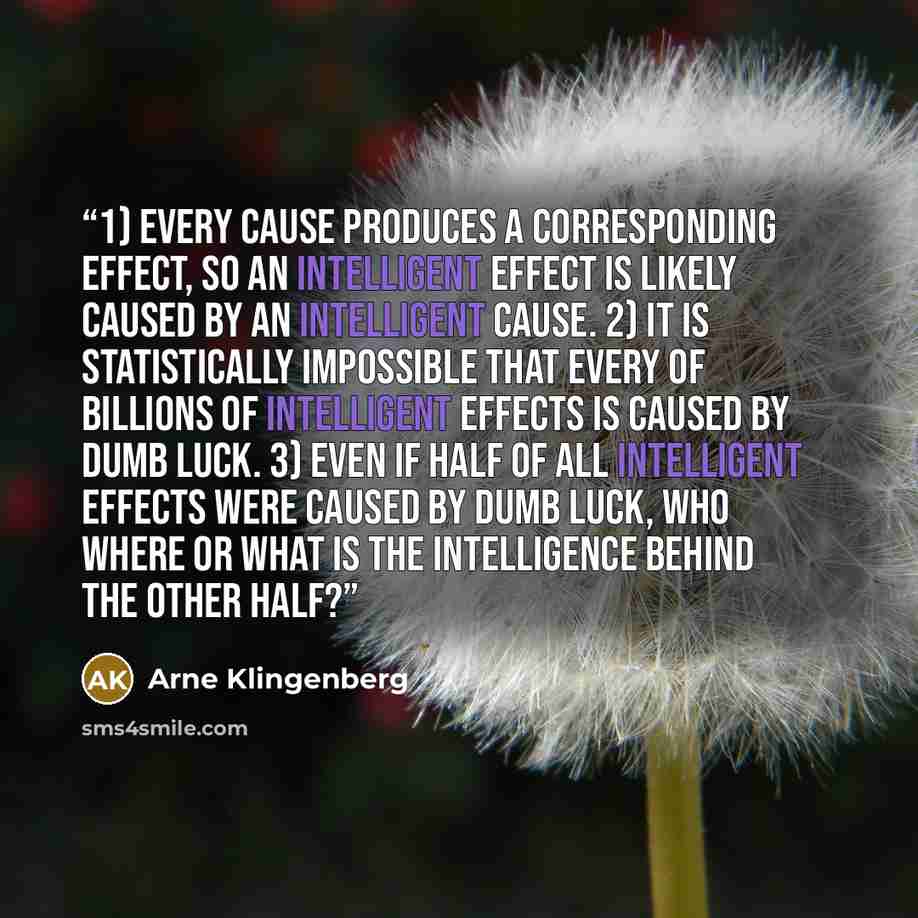 “1) Every cause produces a corresponding effect, so an intelligent effect is likely caused by an intelligent cause. 2) It is statistically impossible that every of billions of intelligent effects is caused by dumb luck. 3) Even if half of all intelligent effects were caused by dumb luck, who where…” quote by Arne Klingenberg