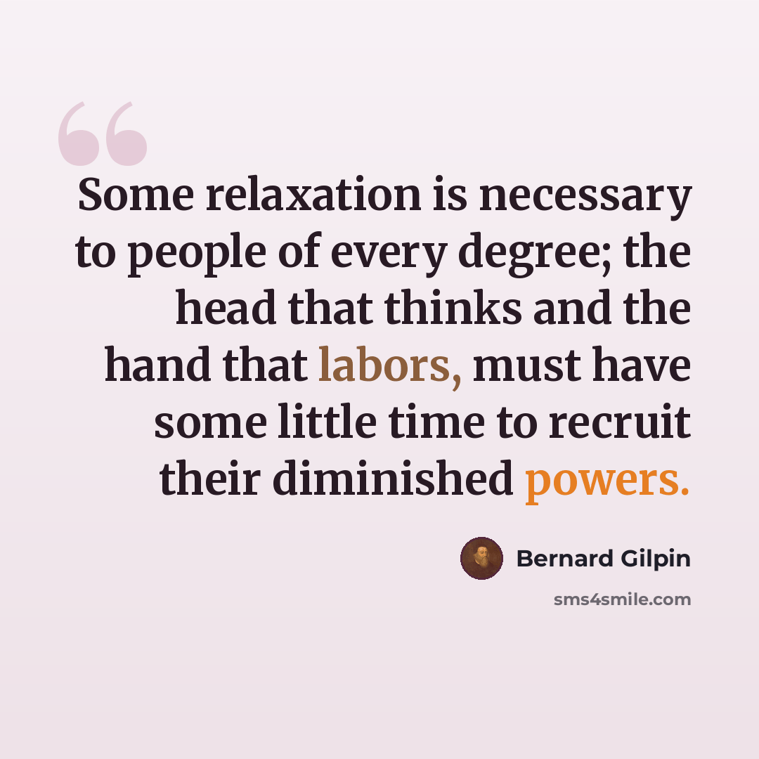 “Some relaxation is necessary to people of every degree; the head that thinks and the hand that labors, must have some little time to recruit their diminished powers.” quote by Bernard Gilpin