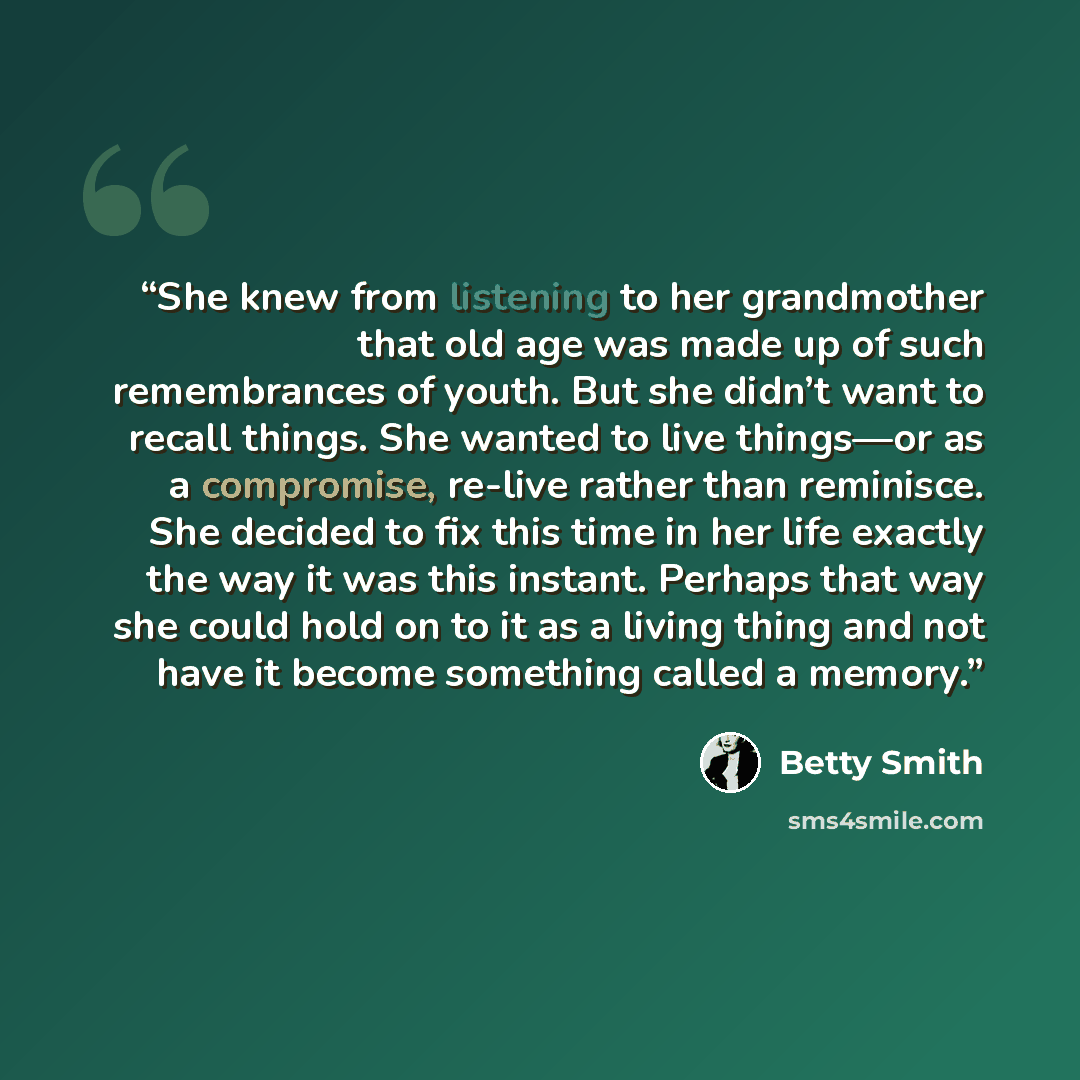 “She knew from listening to her grandmother that old age was made up of such remembrances of youth. But she didn’t want to recall things. She wanted to live things—or as a compromise, re-live rather than reminisce. She decided to fix this time in her life exactly the way it was this instant…” quote by Betty Smith
