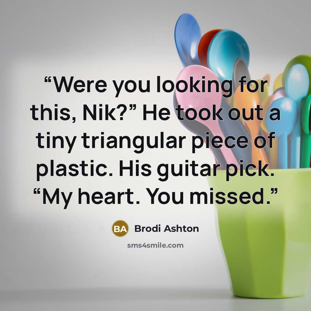 “Were you looking for this, Nik?” He took out a tiny triangular piece of plastic. His guitar pick. “My heart. You missed.” quote by Brodi Ashton