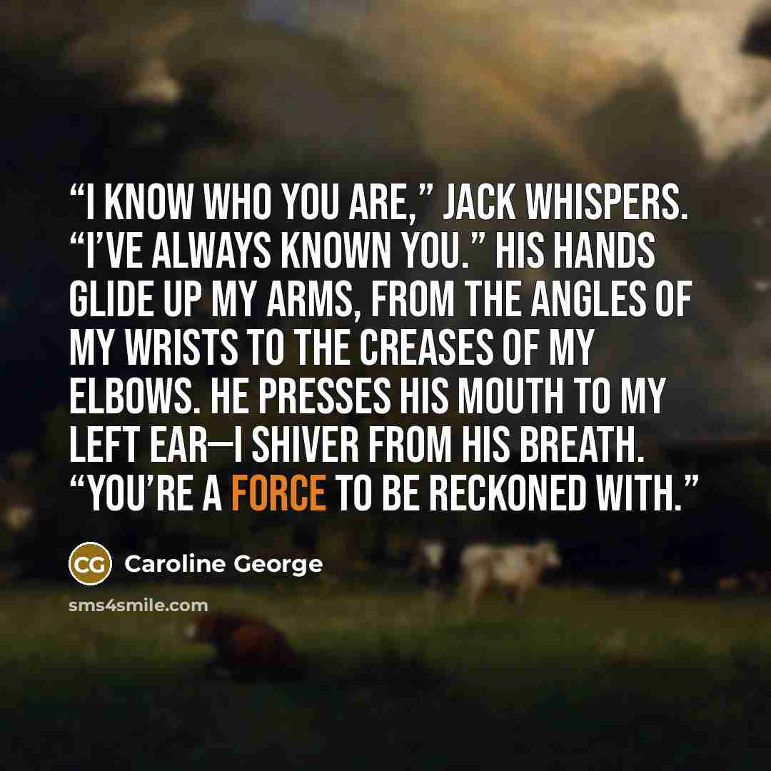 “I know who you are,” Jack whispers. “I’ve always known you.” His hands glide up my arms, from the angles of my wrists to the creases of my elbows. He presses his mouth to my left ear—I shiver from his breath. “You’re a force to be reckoned with.” quote by Caroline George