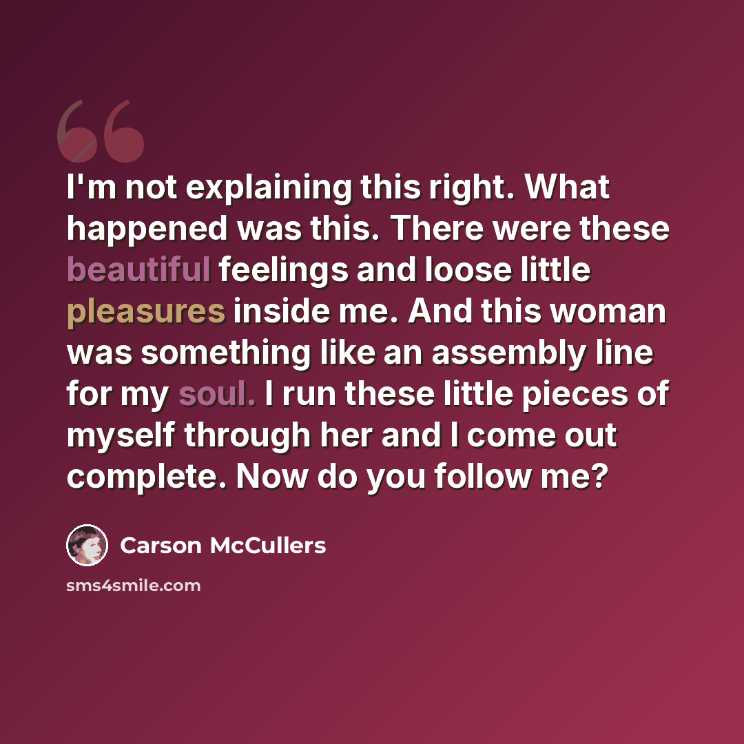 “I'm not explaining this right. What happened was this. There were these beautiful feelings and loose little pleasures inside me. And this woman was something like an assembly line for my soul. I run these little pieces of myself through her and I come out complete. Now do you follow me?” quote by Carson McCullers