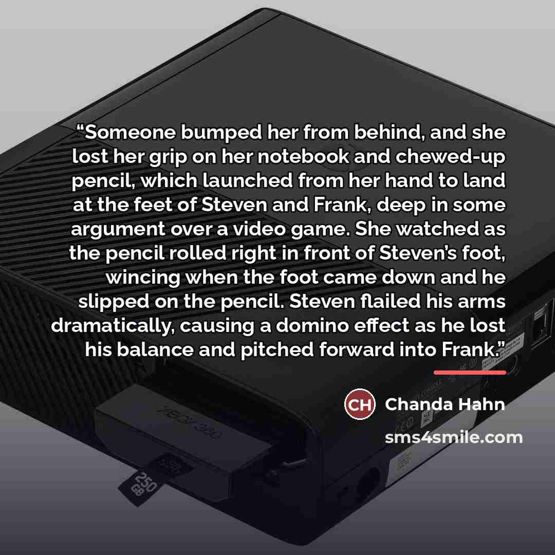 “Someone bumped her from behind, and she lost her grip on her notebook and chewed-up pencil, which launched from her hand to land at the feet of Steven and Frank, deep in some argument over a video game. She watched as the pencil rolled right in front of Steven’s foot, wincing when the foot came…” quote by Chanda Hahn