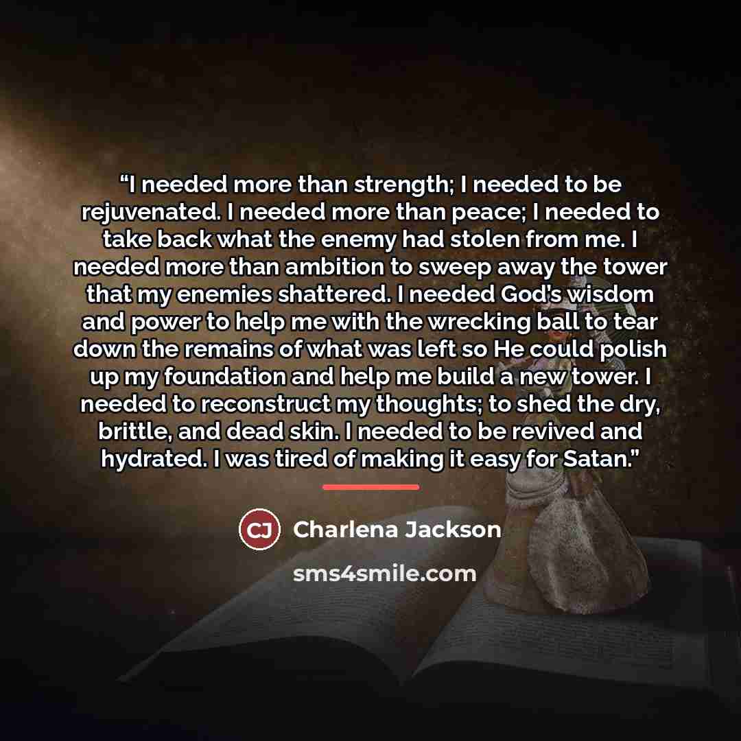 “I needed more than strength; I needed to be rejuvenated. I needed more than peace; I needed to take back what the enemy had stolen from me. I needed more than ambition to sweep away the tower that my enemies shattered. I needed God’s wisdom and power to help me with the wrecking ball to tear down…” quote by Charlena Jackson