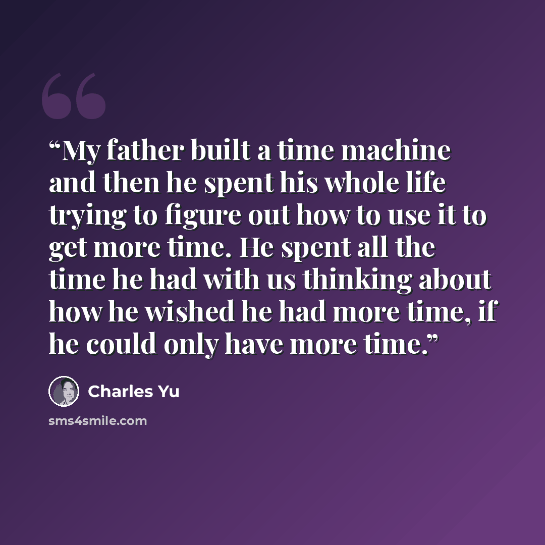 “My father built a time machine and then he spent his whole life trying to figure out how to use it to get more time. He spent all the time he had with us thinking about how he wished he had more time, if he could only have more time.” quote by Charles Yu
