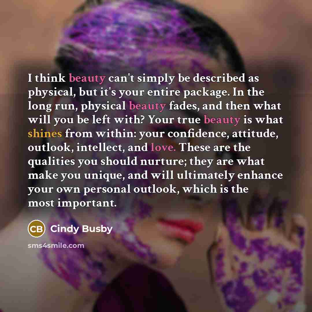 “I think beauty can't simply be described as physical, but it's your entire package. In the long run, physical beauty fades, and then what will you be left with? Your true beauty is what shines from within: your confidence, attitude, outlook, intellect, and love. These are the qualities you should…” quote by Cindy Busby