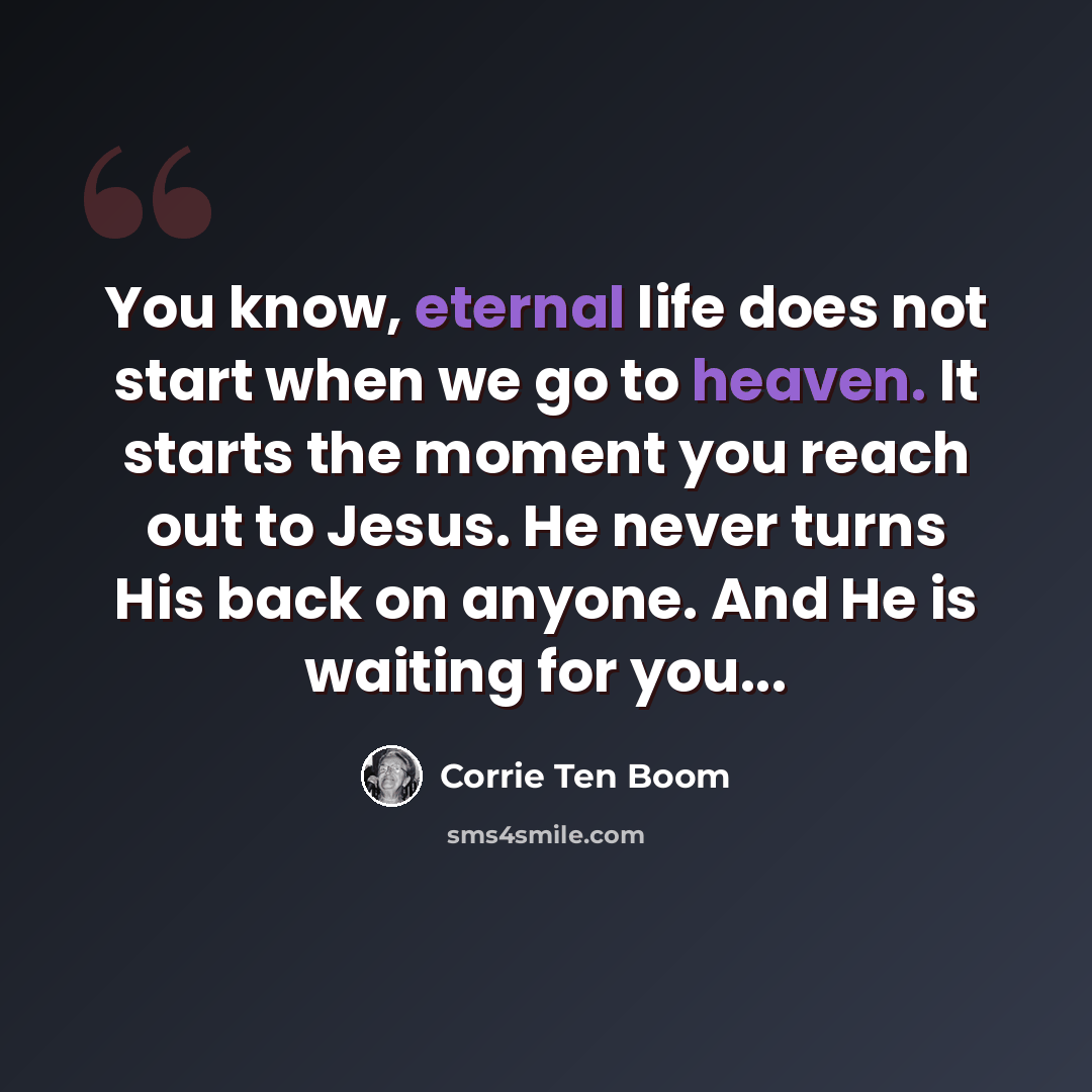“You know, eternal life does not start when we go to heaven. It starts the moment you reach out to Jesus. He never turns His back on anyone. And He is waiting for you...” quote by Corrie Ten Boom