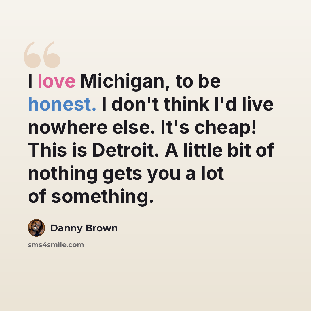 “I love Michigan, to be honest. I don't think I'd live nowhere else. It's cheap! This is Detroit. A little bit of nothing gets you a lot of something.” quote by Danny Brown