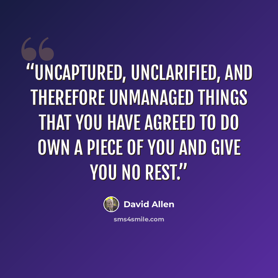 “Uncaptured, unclarified, and therefore unmanaged things that you have agreed to do own a piece of you and give you no rest.” quote by David Allen
