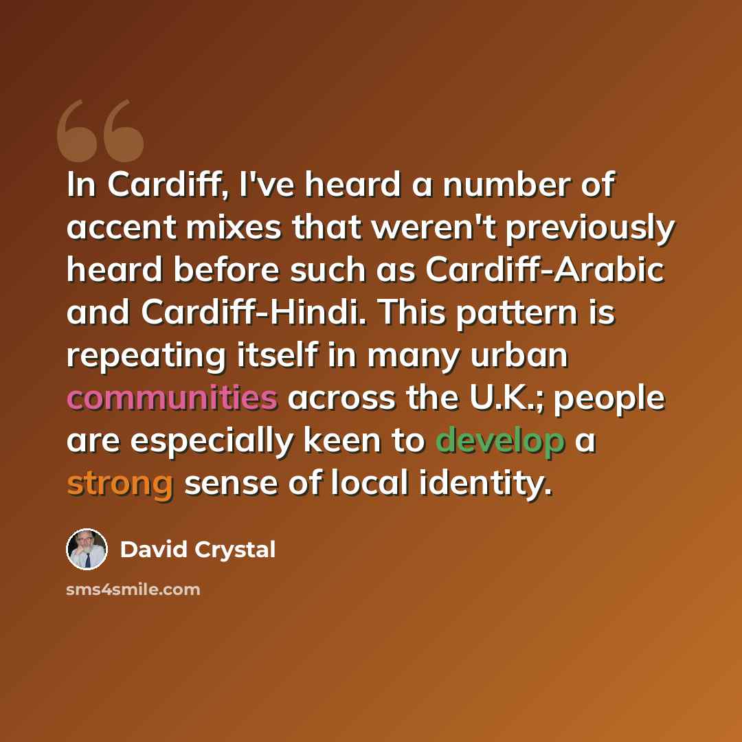 “In Cardiff, I've heard a number of accent mixes that weren't previously heard before such as Cardiff-Arabic and Cardiff-Hindi. This pattern is repeating itself in many urban communities across the U.K.; people are especially keen to develop a strong sense of local identity.” quote by David Crystal