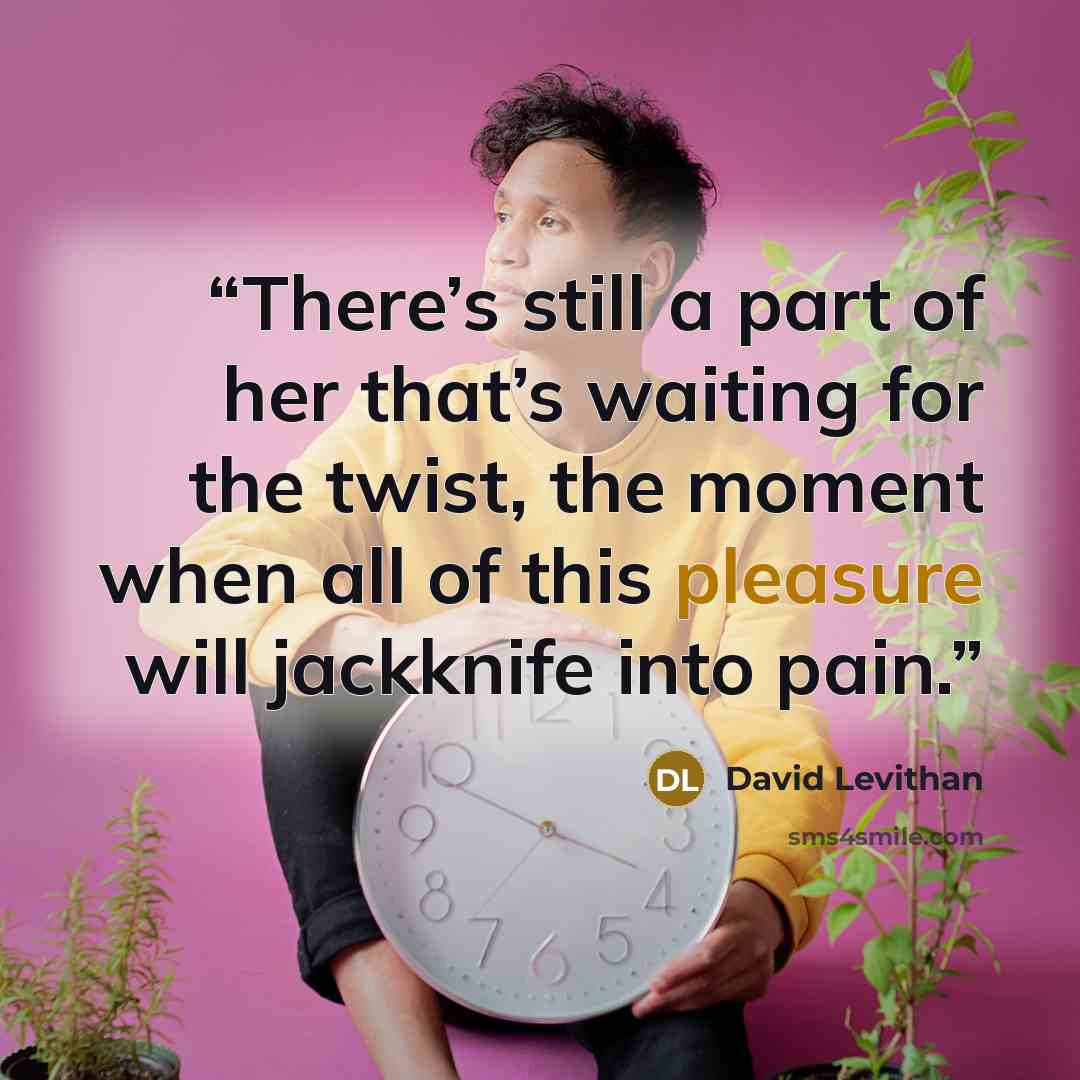“There’s still a part of her that’s waiting for the twist, the moment when all of this pleasure will jackknife into pain.” quote by David Levithan