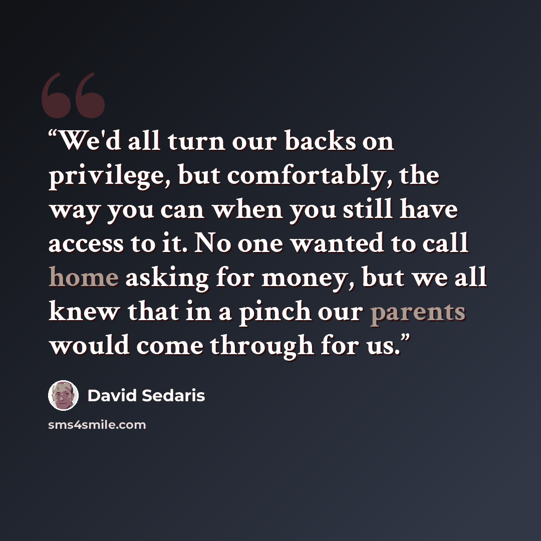 “We'd all turn our backs on privilege, but comfortably, the way you can when you still have access to it. No one wanted to call home asking for money, but we all knew that in a pinch our parents would come through for us.” quote by David Sedaris