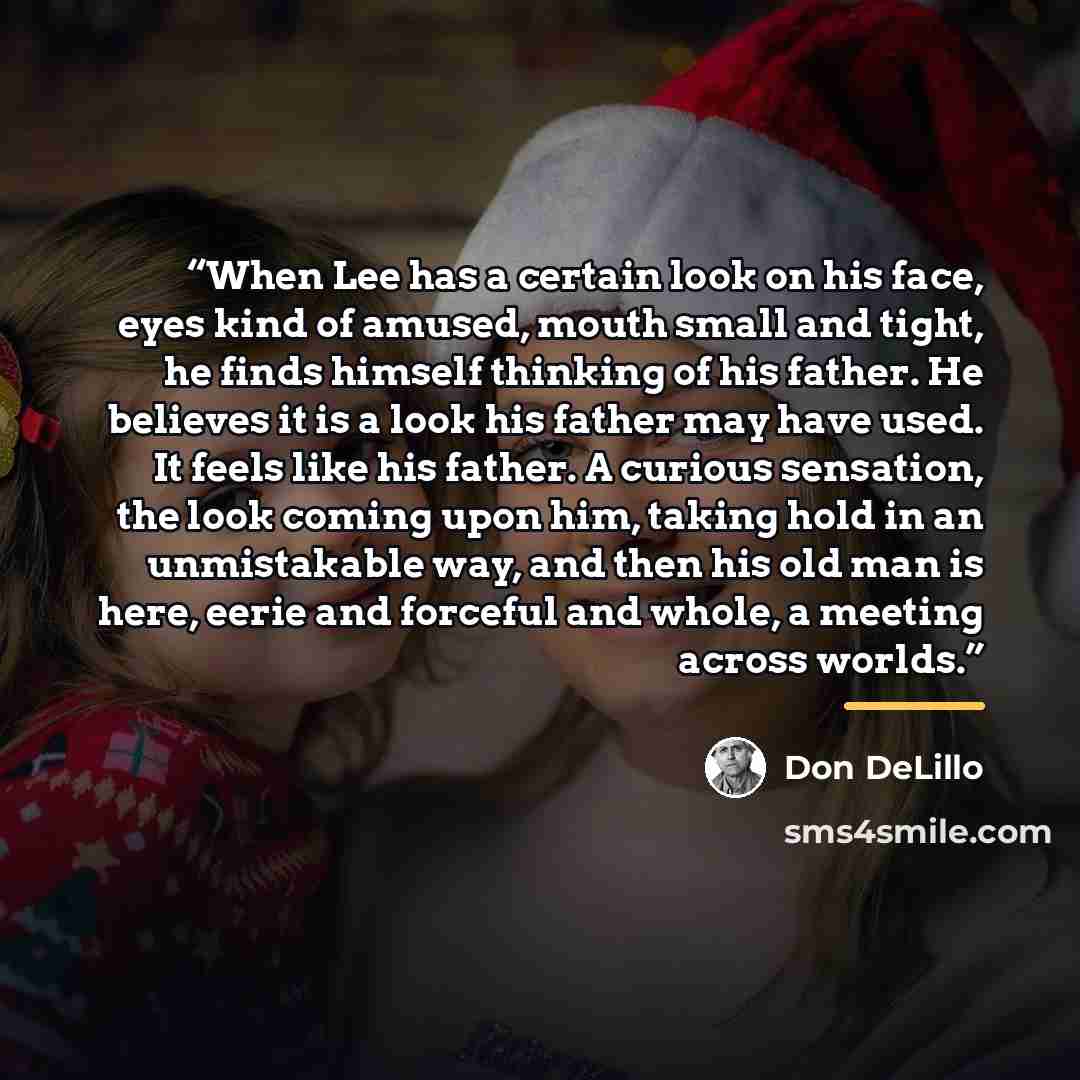 “When Lee has a certain look on his face, eyes kind of amused, mouth small and tight, he finds himself thinking of his father. He believes it is a look his father may have used. It feels like his father. A curious sensation, the look coming upon him, taking hold in an unmistakable way, and then his…” quote by Don DeLillo