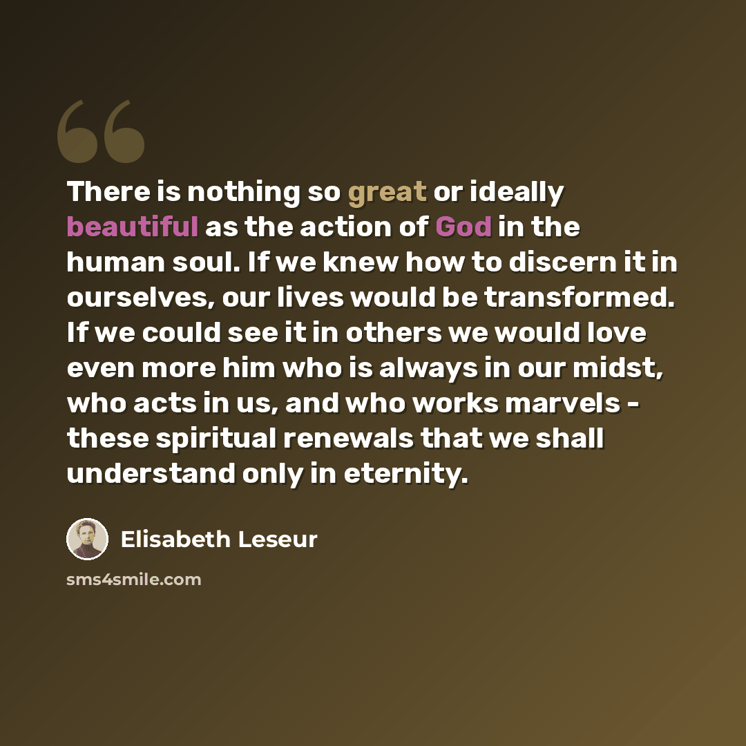 “There is nothing so great or ideally beautiful as the action of God in the human soul. If we knew how to discern it in ourselves, our lives would be transformed. If we could see it in others we would love even more him who is always in our midst, who acts in us, and who works marvels - these…” quote by Elisabeth Leseur