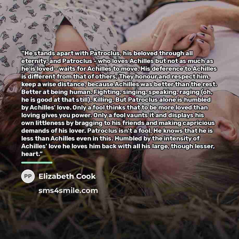 “He stands apart with Patroclus, his beloved through all eternity, and Patroclus - who loves Achilles but not as much as he is loved - waits for Achilles to move. His deference to Achilles is different from that of others, They honour and respect him, keep a wise distance, because Achilles was…” quote by Elizabeth Cook