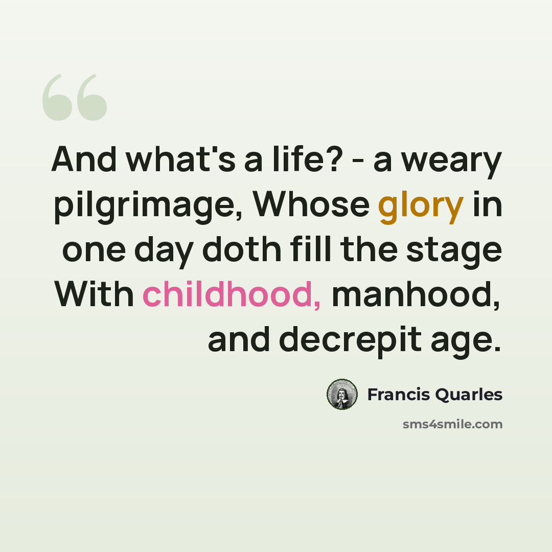 “And what's a life? - a weary pilgrimage, Whose glory in one day doth fill the stage With childhood, manhood, and decrepit age.” quote by Francis Quarles