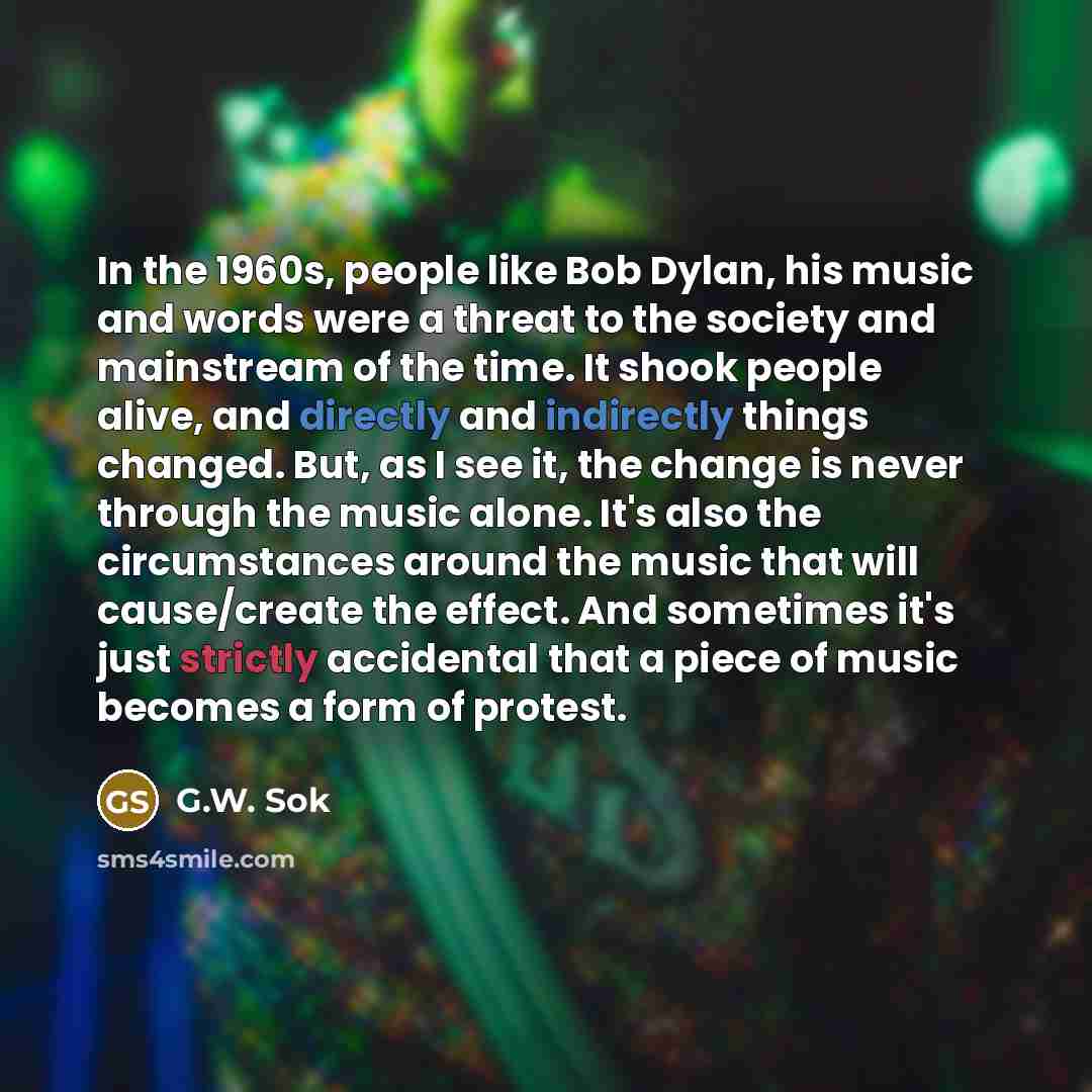 “In the 1960s, people like Bob Dylan, his music and words were a threat to the society and mainstream of the time. It shook people alive, and directly and indirectly things changed. But, as I see it, the change is never through the music alone. It's also the circumstances around the music that will…” quote by G.W. Sok