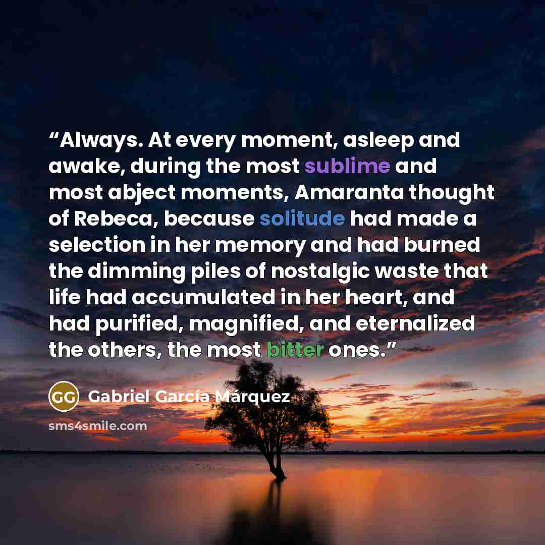 “Always. At every moment, asleep and awake, during the most sublime and most abject moments, Amaranta thought of Rebeca, because solitude had made a selection in her memory and had burned the dimming piles of nostalgic waste that life had accumulated in her heart, and had purified, magnified, and…” quote by Gabriel Garcia Márquez