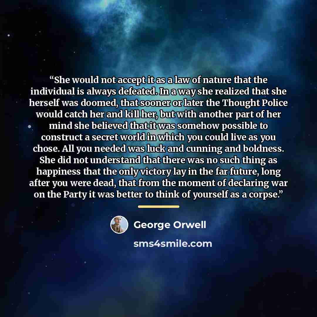 “She would not accept it as a law of nature that the individual is always defeated. In a way she realized that she herself was doomed, that sooner or later the Thought Police would catch her and kill her, but with another part of her mind she believed that it was somehow possible to construct a…” quote by George Orwell