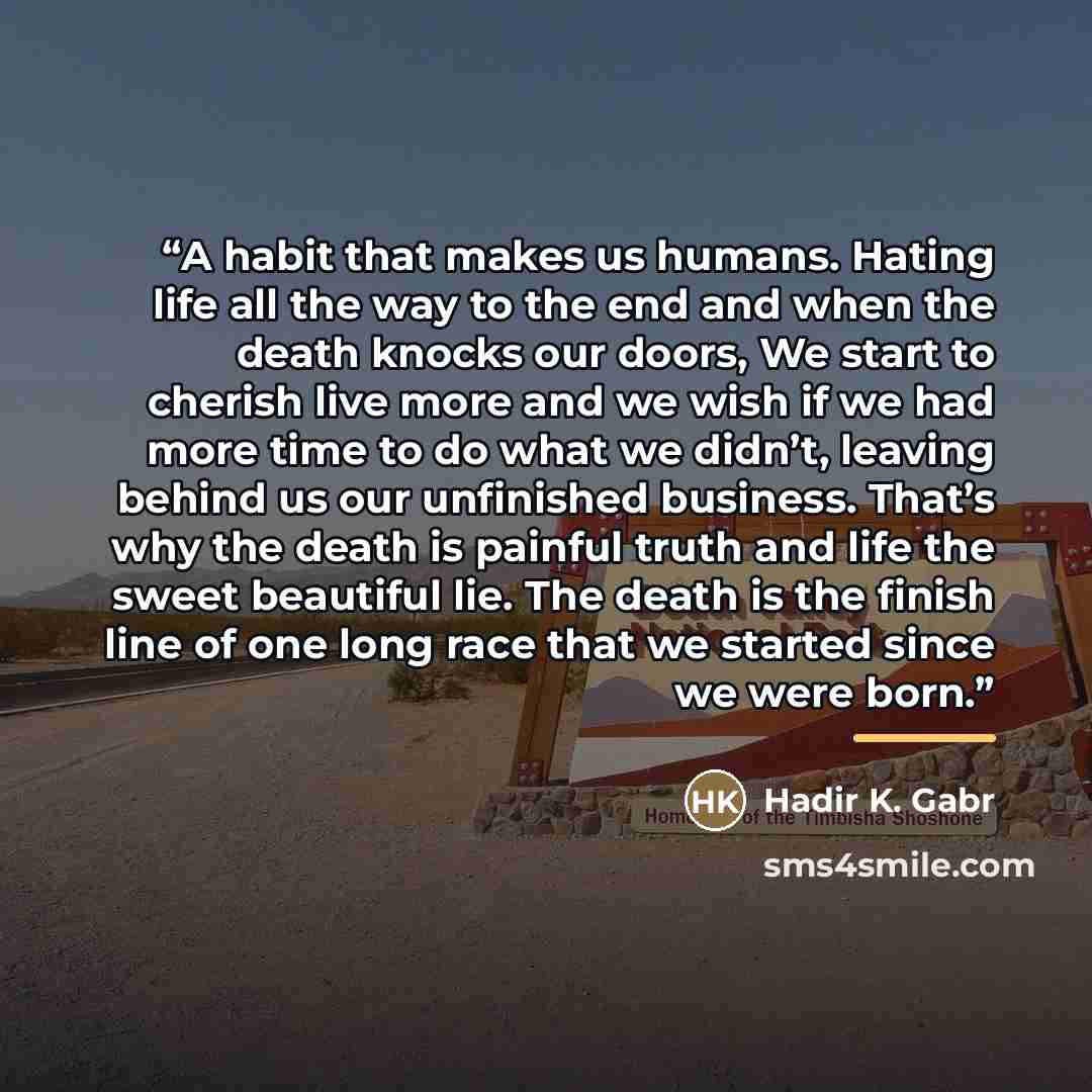 “A habit that makes us humans. Hating life all the way to the end and when the death knocks our doors, We start to cherish live more and we wish if we had more time to do what we didn’t, leaving behind us our unfinished business. That’s why the death is painful truth and life the sweet beautiful…” quote by Hadir K. Gabr