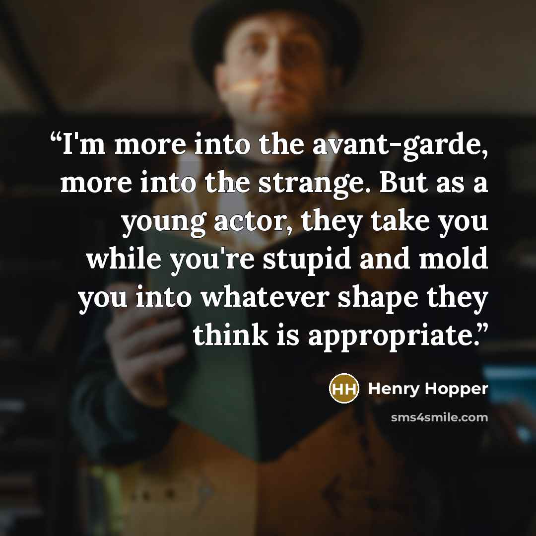 “I'm more into the avant-garde, more into the strange. But as a young actor, they take you while you're stupid and mold you into whatever shape they think is appropriate.” quote by Henry Hopper