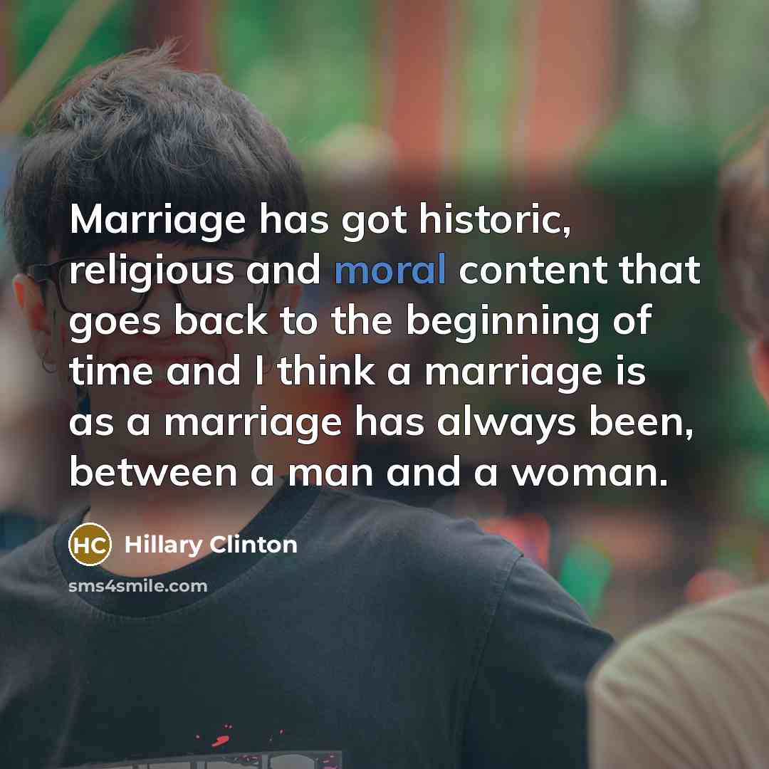 “Marriage has got historic, religious and moral content that goes back to the beginning of time and I think a marriage is as a marriage has always been, between a man and a woman.” quote by Hillary Clinton