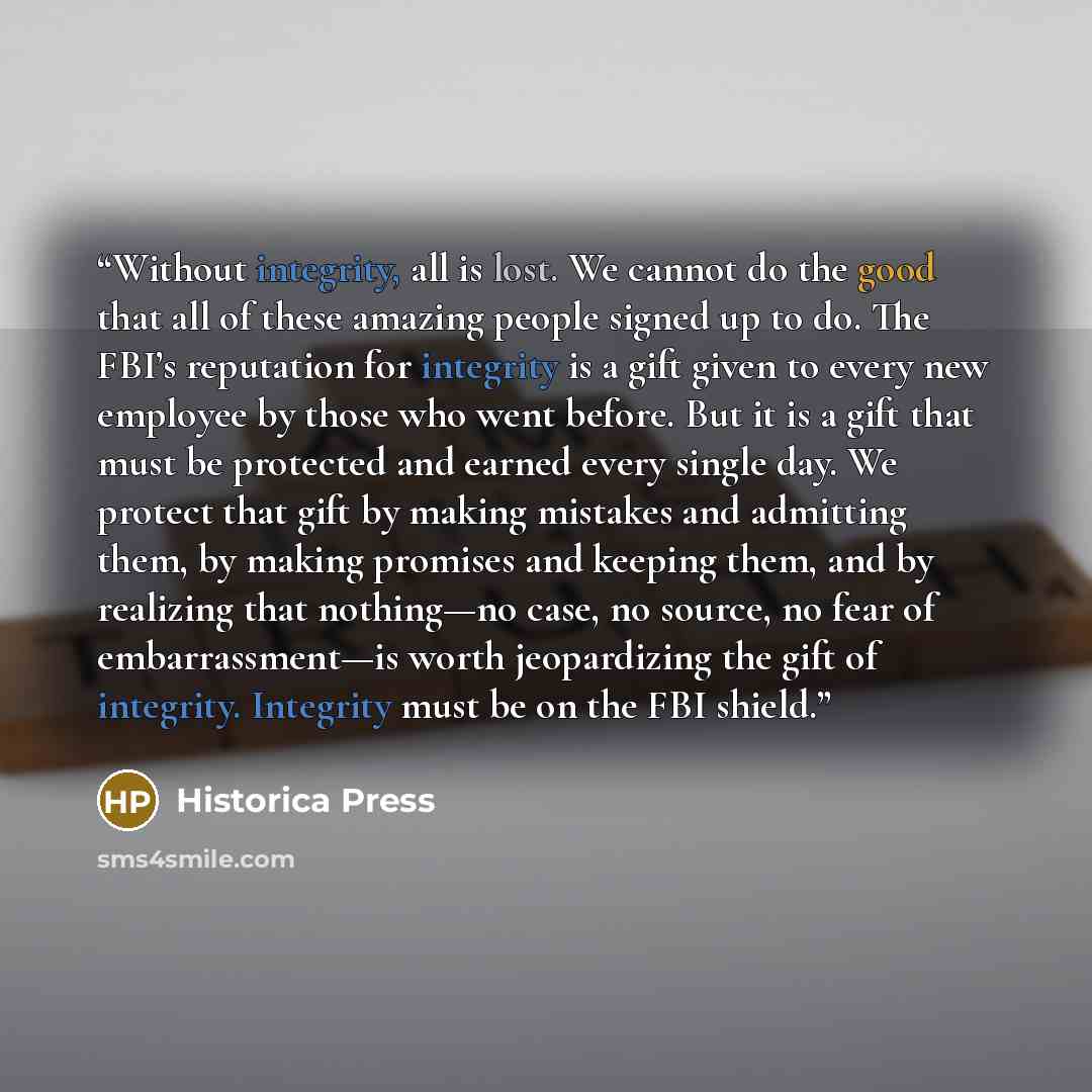 “Without integrity, all is lost. We cannot do the good that all of these amazing people signed up to do. The FBI’s reputation for integrity is a gift given to every new employee by those who went before. But it is a gift that must be protected and earned every single day. We protect that gift by…” quote by Historica Press