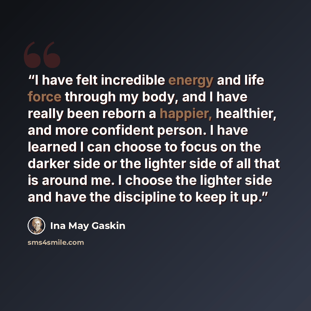“I have felt incredible energy and life force through my body, and I have really been reborn a happier, healthier, and more confident person. I have learned I can choose to focus on the darker side or the lighter side of all that is around me. I choose the lighter side and have the discipline to…” quote by Ina May Gaskin