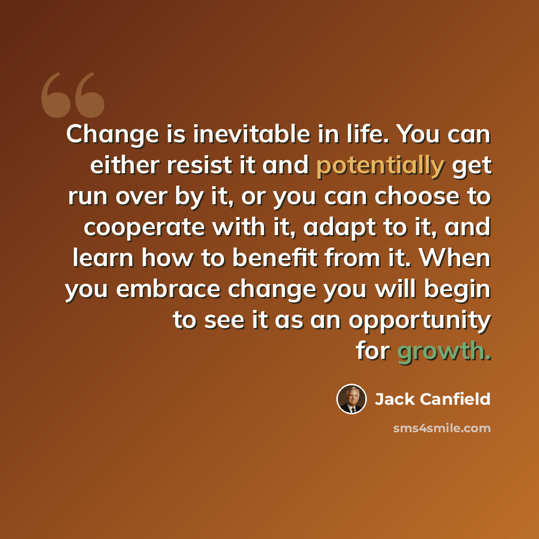 “Change is inevitable in life. You can either resist it and potentially get run over by it, or you can choose to cooperate with it, adapt to it, and learn how to benefit from it. When you embrace change you will begin to see it as an opportunity for growth.” quote by Jack Canfield