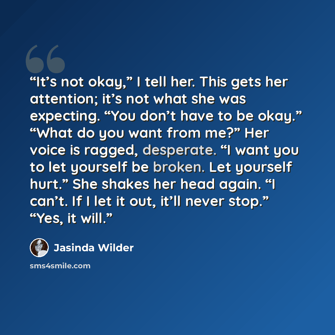 “It’s not okay,” I tell her. This gets her attention; it’s not what she was expecting. “You don’t have to be okay.” “What do you want from me?” Her voice is ragged, desperate. “I want you to let yourself be broken. Let yourself hurt.” She shakes her head again. “I can’t. If I let it out, it’ll…” quote by Jasinda Wilder
